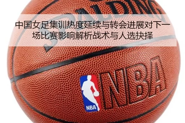 中国女足集训热度延续与转会进展对下一场比赛影响解析战术与人选抉择